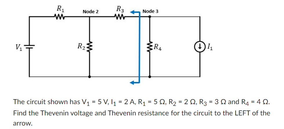 V₁
R₁
Node 2
R₂
R3
Node 3
R4
1₁
The circuit shown has V₁ = 5 V, I₁ = 2 A, R₁ = 5 S2, R₂ = 2 ≤, R3 = 3 ≤ and R4 = 4 Q.
Find the Thevenin voltage and Thevenin resistance for the circuit to the LEFT of the
arrow.