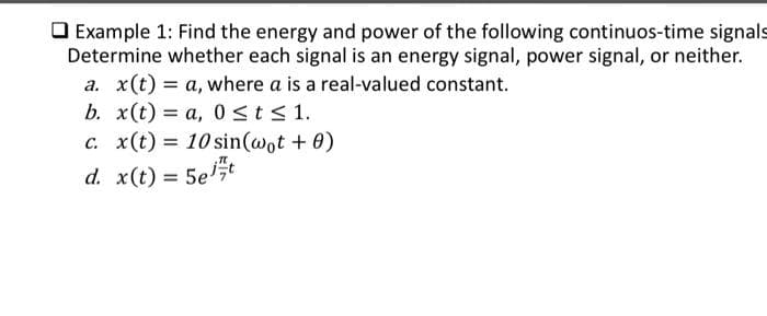 Example 1: Find the energy and power of the following continuos-time signals
Determine whether each signal is an energy signal, power signal, or neither.
a. x(t) = a, where a is a real-valued constant.
b. x(t) = a, 0≤ t ≤ 1.
c. x(t) = 10 sin(wot + 0)
d. x(t) = 5e/t