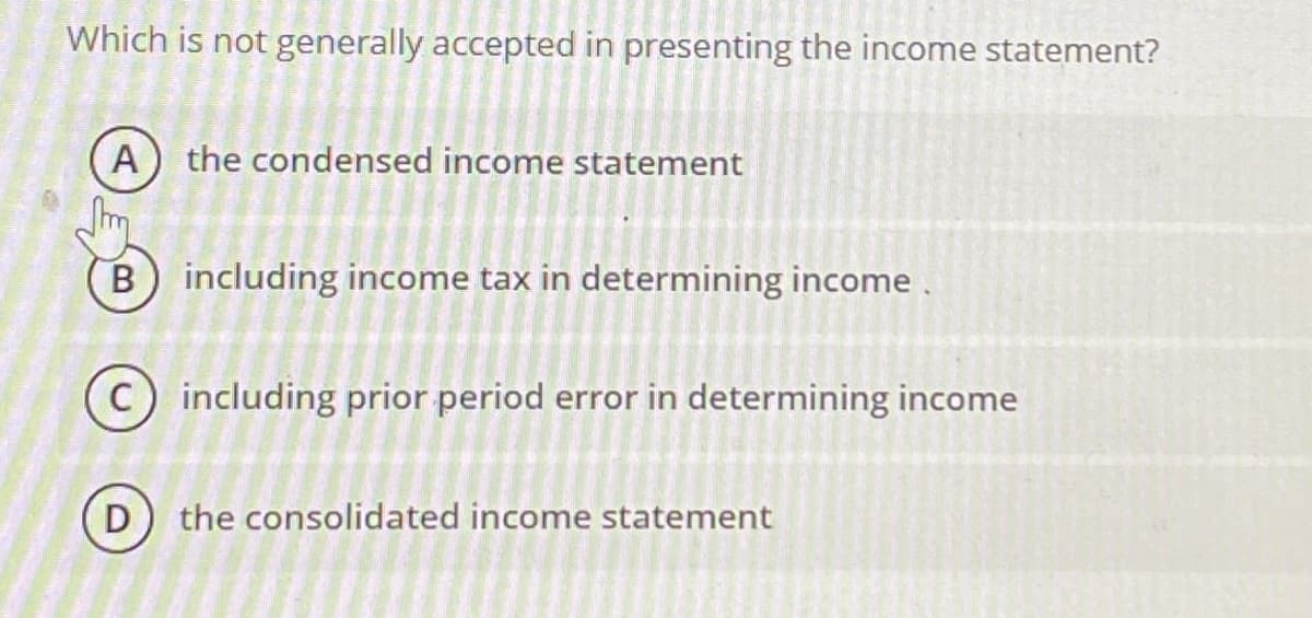 Which is not generally accepted in presenting the income statement?
A) the condensed income statement
B) including income tax in determining income.
including prior period error in determining income
D) the consolidated income statement
To
D