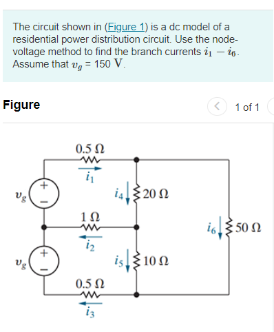 The circuit shown in (Figure 1) is a dc model of a
residential power distribution circuit. Use the node-
voltage method to find the branch currents 21 - 26.
Assume that v = 150 V.
Figure
Vg
0.5 Ω
1Ω
www
0.5 Ω
ww
is.
€ 20 Ω
100
1 of 1
i650 Ω