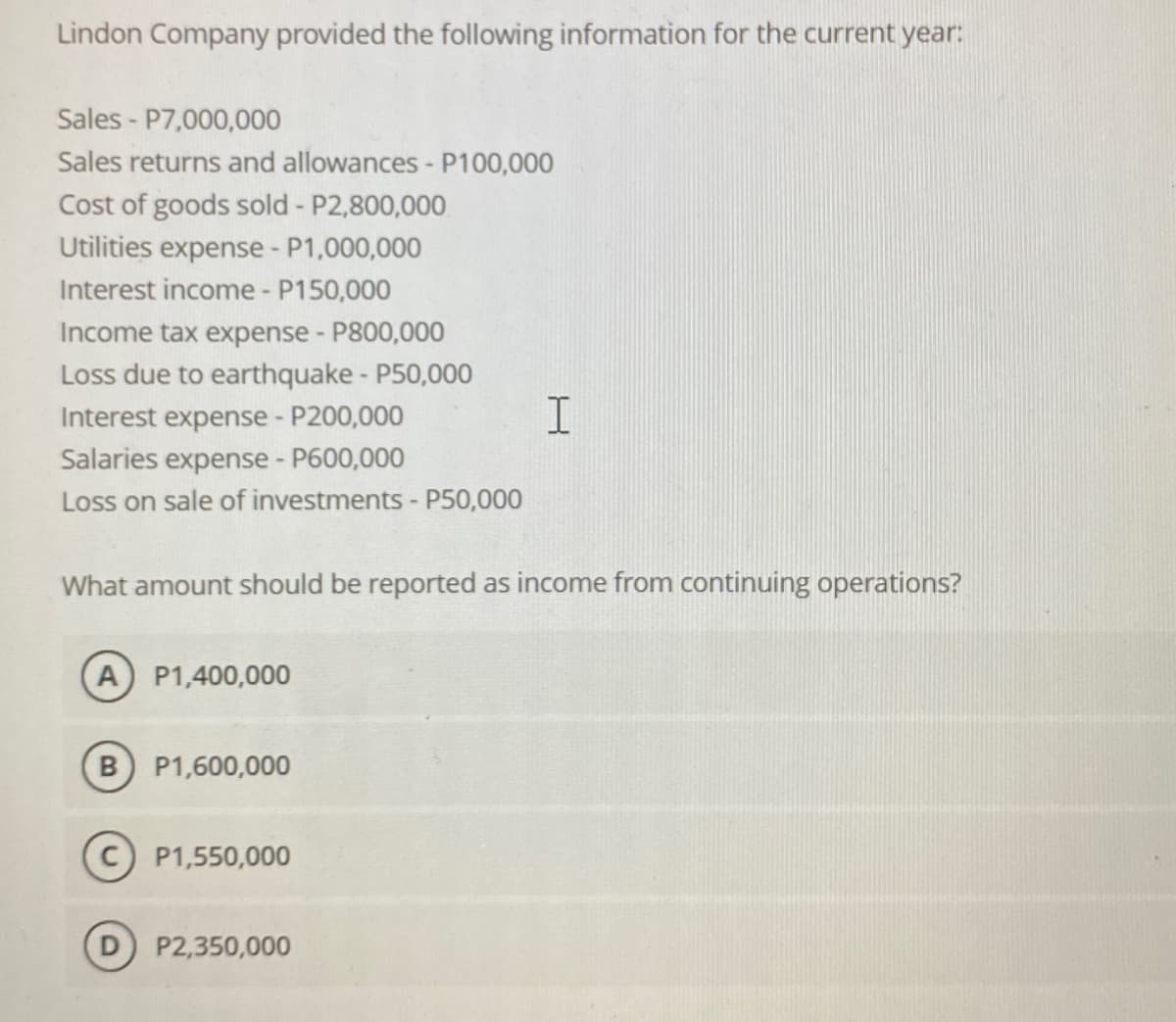 Lindon Company provided the following information for the current year:
Sales-P7,000,000
Sales returns and allowances - P100,000
Cost of goods sold - P2,800,000
Utilities expense - P1,000,000
Interest income - P150,000
Income tax expense - P800,000
Loss due to earthquake - P50,000
Interest expense - P200,000
Salaries expense - P600,000
Loss on sale of investments - P50,000
What amount should be reported as income from continuing operations?
A) P1,400,000
B) P1,600,000
P1,550,000
I
P2,350,000