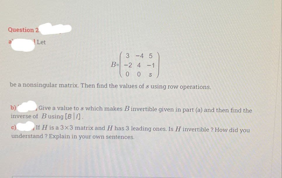 Question 2
a
Let
3-4 5
B= -2 4-1
00 S
be a nonsingular matrix. Then find the values of s using row operations.
b)
Give a value to s which makes B invertible given in part (a) and then find the
inverse of Busing [B].
c)
If H is a 3x3 matrix and H has 3 leading ones. Is H invertible ? How did you
understand ? Explain in your own sentences.