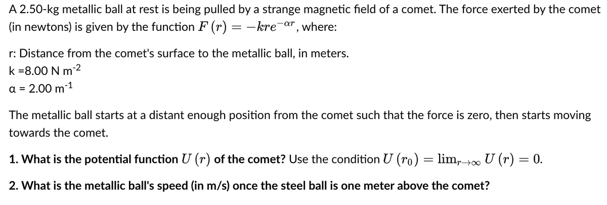 A 2.50-kg metallic ball at rest is being pulled by a strange magnetic field of a comet. The force exerted by the comet
(in newtons) is given by the function F (r) = –kre¯&", where:
r: Distance from the comet's surface to the metallic ball, in meters.
k =8.00 N m2
a
2.00 m-1
The metallic ball starts at a distant enough position from the comet such that the force is zero, then starts moving
towards the comet.
1. What is the potential function U (r) of the comet? Use the condition U (ro) = lim,> U (r) = 0.
2. What is the metallic ball's speed (in m/s) once the steel ball is one meter above the comet?
