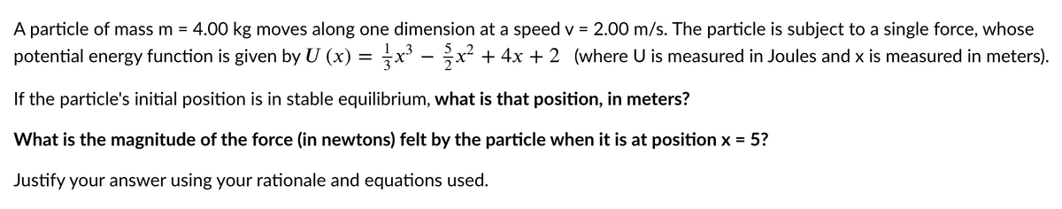 A particle of mass m =
4.00 kg moves along one dimension at a speed v =
2.00 m/s. The particle is subject to a single force, whose
1.3
potential energy function is given by U (x) = x - ;x² + 4x + 2 (where U is measured in Joules and x is measured in meters).
If the particle's initial position is in stable equilibrium, what is that position, in meters?
What is the magnitude of the force (in newtons) felt by the particle when it is at position x = 5?
Justify your answer using your rationale and equations used.
