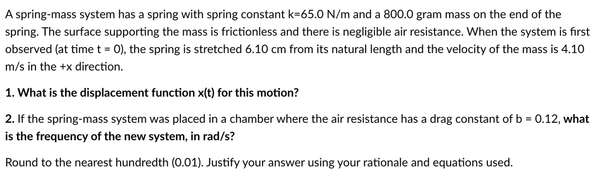 A spring-mass system has a spring with spring constant k=65.0 N/m and a 800.0 gram mass on the end of the
spring. The surface supporting the mass is frictionless and there is negligible air resistance. When the system is fırst
observed (at time t = 0), the spring is stretched 6.10 cm from its natural length and the velocity of the mass is 4.10
m/s in the +x direction.
1. What is the displacement function x(t) for this motion?
2. If the spring-mass system was placed in a chamber where the air resistance has a drag constant of b = 0.12, what
is the frequency of the new system, in rad/s?
Round to the nearest hundredth (0.01). Justify your answer using your rationale and equations used.
