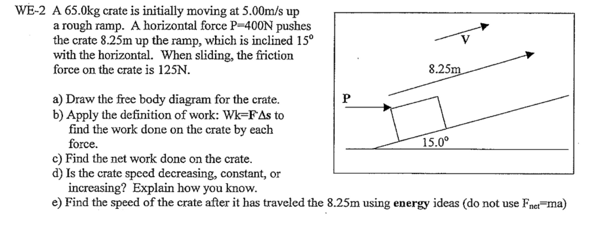 WE-2 A 65.0kg crate is initially moving at 5.00m/s up
a rough ramp. A horizontal force P=400N pushes
the crate 8.25m up the ramp, which is inclined 15°
with the horizontal. When sliding, the friction
force on the crate is 125N.
8.25m
a) Draw the free body diagram for the crate.
b) Apply the definition of work: Wk=FAs to
find the work done on the crate by each
force.
15.0°
c) Find the net work done on the crate.
d) Is the crate speed decreasing, constant, or
increasing? Explain how you know.
e) Find the speed of the crate after it has traveled the 8.25m using energy ideas (do not use Fnet=ma)
