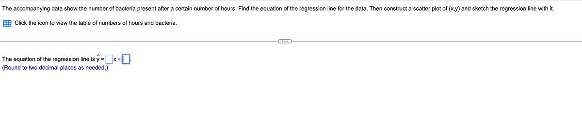 The accompanying data show the number of bacteria present after a certain number of hours. Find the equation of the regression line for the data. Then construct a scatter plot of (x,y) and sketch the regression line with it.
Click the icon to view the table of numbers of hours and bacteria.
The equation of the regression line is y =
(Round to two decimal places as needed.)
X +
■