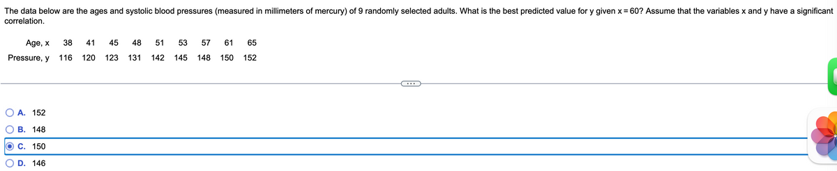 The data below are the ages and systolic blood pressures (measured in millimeters of mercury) of 9 randomly selected adults. What is the best predicted value for y given x = 60? Assume that the variables x and y have a significant
correlation.
Age, x
Pressure, y
A. 152
B. 148
C. 150
D. 146
38 41 45 48 51 53 57
116 120 123 131 142 145 148
61 65
150 152