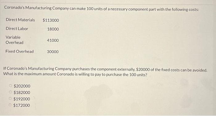 Coronado's Manufacturing Company can make 100 units of a necessary component part with the following costs:
Direct Materials $113000
Direct Labor
18000
Variable
Overhead
Fixed Overhead
41000
$202000
$182000
O $192000
$172000
30000
If Coronado's Manufacturing Company purchases the component externally, $20000 of the fixed costs can be avoided.
What is the maximum amount Coronado is willing to pay to purchase the 100 units?