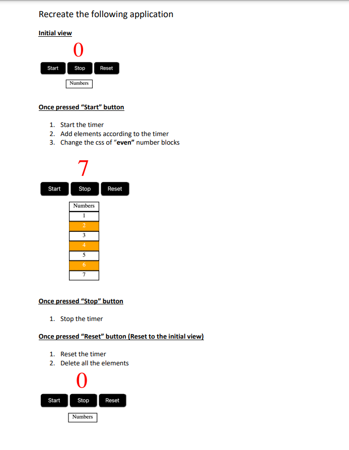 Recreate the following application
Initial view
Start
Start
0
Stop
Numbers
Once pressed "Start" button
1. Start the timer
2. Add elements according to the timer
3. Change the css of "even" number blocks
7
Stop
Start
Numbers
3
4
5
6
7
Reset
Once pressed "Stop" button
1. Stop the timer
Once pressed "Reset" button (Reset to the initial view)
Reset
1. Reset the timer
2. Delete all the elements
0
Stop Reset
Numbers