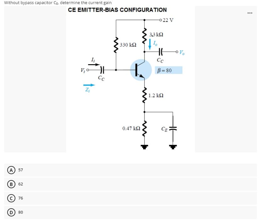 Without bypass capacitor CĘ, determine the current gain
CE EMITTER-BIAS CONFIGURATION
...
0 22 V
3,3 kN
330 k2
Cc
B= 80
Cc
Z,
1.2 kN
0.47 k2
A 57
(в) 62
76
D) 80
