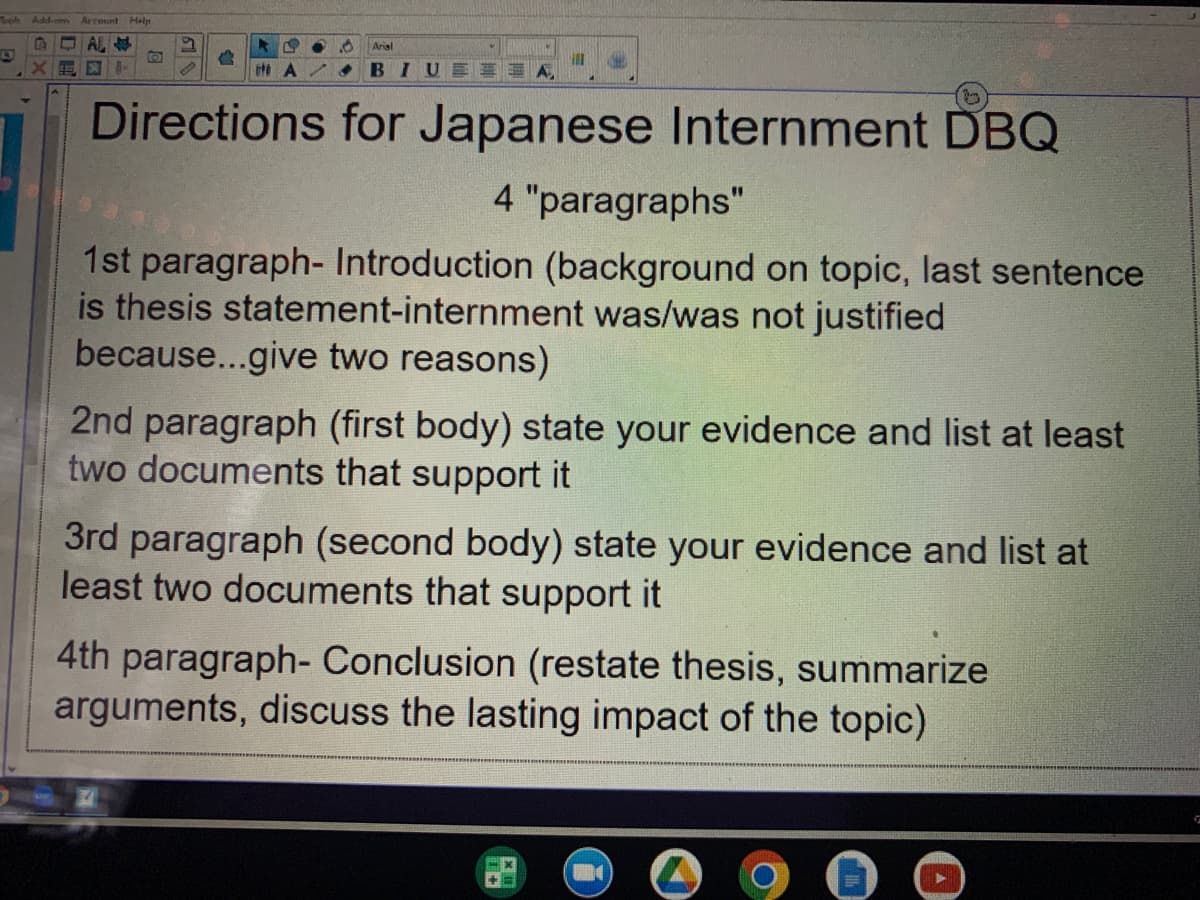Tooh Add-am
Arcount Help
12
AL
XE x AM
D
B
2
KL ●
ttt A
Arial
BIU
ill
Directions for Japanese Internment DBQ
4 "paragraphs"
1st paragraph- Introduction (background on topic, last sentence
is thesis statement-internment was/was not justified
because...give two reasons)
2nd paragraph (first body) state your evidence and list at least
two documents that support it
3rd paragraph (second body) state your evidence and list at
least two documents that support it
4th paragraph- Conclusion (restate thesis, summarize
arguments, discuss the lasting impact of the topic)
G