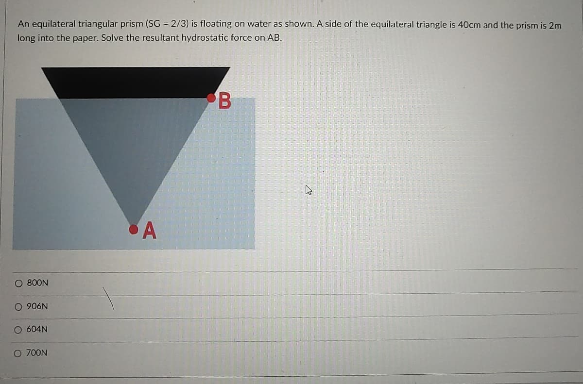 An equilateral triangular prism (SG = 2/3) is floating on water as shown. A side of the equilateral triangle is 40cm and the prism is 2m
long into the paper. Solve the resultant hydrostatic force on AB.
B
A
O 800N
O 906N
O 604N
O 700N
