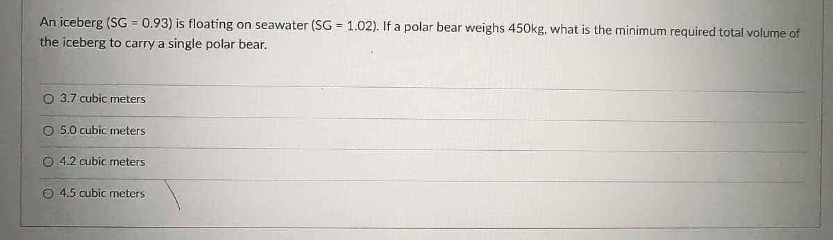 An iceberg (SG = 0.93) is floating on seawater (SG = 1.02). If a polar bear weighs 450kg, what is the minimum required total volume of
the iceberg to carry a single polar bear.
O 3.7 cubic meters
O 5.0 cubic meters
O 4.2 cubic meters
O 4.5 cubic meters
