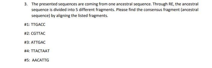 3. The presented sequences are coming from one ancestral sequence. Through RE, the ancestral
sequence is divided into 5 different fragments. Please find the consensus fragment (ancestral
sequence) by aligning the listed fragments.
#1: TTGACC
#2: CGTTAC
# 3: ATTGAC
# 4: TTACTAAT
#5: AACATTG
