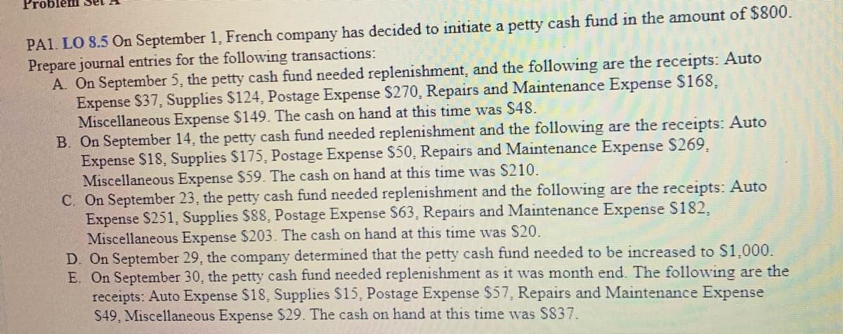 PA1. LO 8.5 On September 1, French company has decided to initiate a petty cash fund in the amount of $800.
Prepare journal entries for the following transactions:
A. On September 5, the petty cash fund needed replenishment, and the following are the receipts: Auto
Expense $37, Supplies $124, Postage Expense $270, Repairs and Maintenance Expense S168,
Miscellaneous Expense $149. The cash on hand at this time was $48.
B. On September 14, the petty cash fund needed replenishment and the following are the receipts: Auto
Expense S18, Supplies $175, Postage Expense S50, Repairs and Maintenance Expense S269,
Miscellaneous Expense $59. The cash on hand at this time was $210.
C. On September 23, the petty cash fund needed replenishment and the following are the receipts: Auto
Expense S251, Supplies $88, Postage Expense S63, Repairs and Maintenance Expense S182,
Miscellaneous Expense $203. The cash on hand at this time was S20.
D. On September 29, the company determined that the petty cash fund needed to be increased to S1.000.
E. On September 30, the petty cash fund needed replenishment as it was month end. The following are the
receipts: Auto Expense $18, Supplies $15, Postage Expense $57, Repairs and Maintenance Expense
S49, Miscellaneous Expense $29. The cash on hand at this time was S837.
