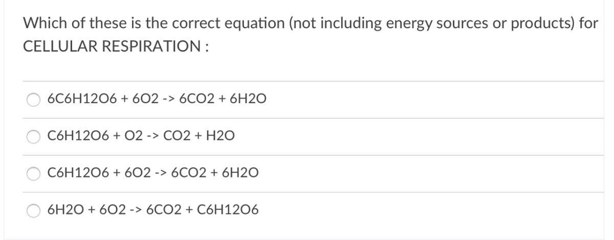 Which of these is the correct equation (not including energy sources or products) for
CELLULAR RESPIRATION :
6C6H1206 + 602 -> 6CO2 + 6H2O
C6H1206 + O2 -> CO2 + H2O
C6H1206 + 602 -> 6CO2 + 6H2O
6H2O + 602 -> 6CO2 + C6H12O6
