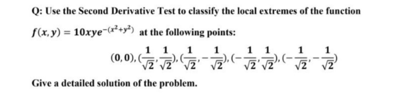 Q: Use the Second Derivative Test to classify the local extremes of the function
f(x, y) = 10xye-(x*+y') at the following points:
1 1
1
1
1 1
1
(0,0), (G),(-
/2
),(-
2' V2
Give a detailed solution of the problem.
