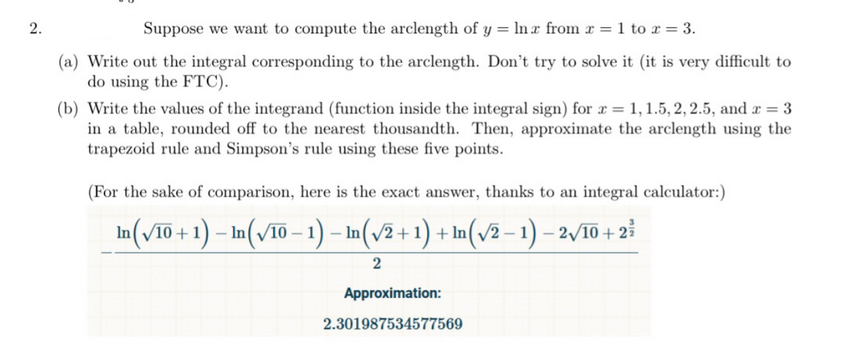 Suppose we want to compute the arclength of y = ln x from x = 1 to x = 3.
(a) Write out the integral corresponding to the arclength. Don't try to solve it (it is very difficult to
do using the FTC).
(b) Write the values of the integrand (function inside the integral sign) for x = 1, 1.5, 2, 2.5, and x = 3
in a table, rounded off to the nearest thousandth. Then, approximate the arclength using the
trapezoid rule and Simpson's rule using these five points.
(For the sake of comparison, here is the exact answer, thanks to an integral calculator:)
In(V10 + 1) – In(v10 - 1) – In(v2+1) + In(v2 – 1) – 2/10 + 2
Approximation:
2.301987534577569
2.
