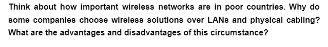 Think about how important wireless networks are in poor countries. Why do
some companies choose wireless solutions over LANs and physical cabling?
What are the advantages and disadvantages of this circumstance?