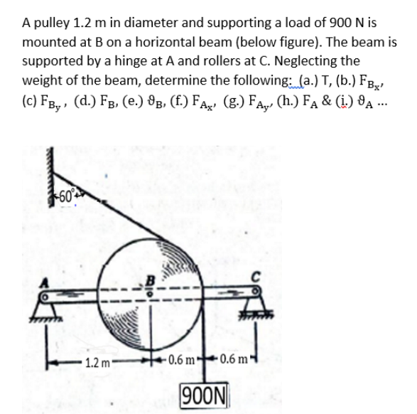 A pulley 1.2 m in diameter and supporting a load of 900 N is
mounted at B on a horizontal beam (below figure). The beam is
supported by a hinge at A and rollers at C. Neglecting the
weight of the beam, determine the following: (a.) T, (b.) FB,,
(c) FB, , (d.) FB, (e.) 8B, (f.) FA, (g.) FA,, (h.) Fa & (i.) 8A ..
60
1.2 m
- 0.6 m
• 0.6 m'
900N
