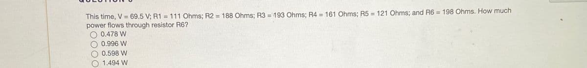 This time, V = 69.5 V; R1 = 111 Ohms; R2 = 188 Ohms; R3 = 193 Ohms; R4 = 161 Ohms; R5 = 121 Ohms; and R6 = 198 Ohms. How much
power flows through resistor R6?
0.478 W
0.996 W
0.598 W
1.494 W