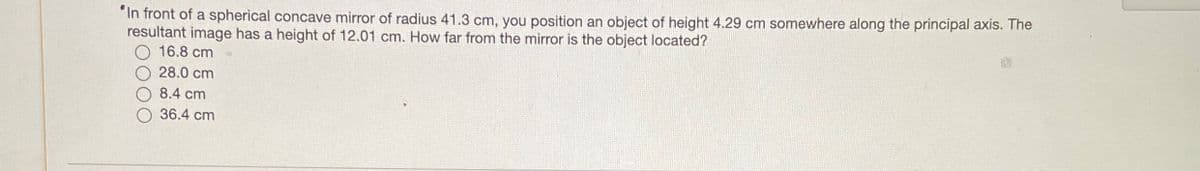 "In front of a spherical concave mirror of radius 41.3 cm, you position an object of height 4.29 cm somewhere along the principal axis. The
resultant image has a height of 12.01 cm. How far from the mirror is the object located?
16.8 cm
28.0 cm
8.4 cm
36.4 cm