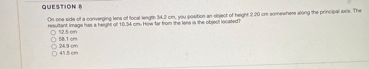 QUESTION 8
On one side of a converging lens of focal length 34.2 cm, you position an object of height 2.20 cm somewhere along the principal axis. The
resultant image has a height of 10.34 cm. How far from the lens is the object located?
12.5 cm
58.1 cm
24.9 cm
O 41.5 cm
