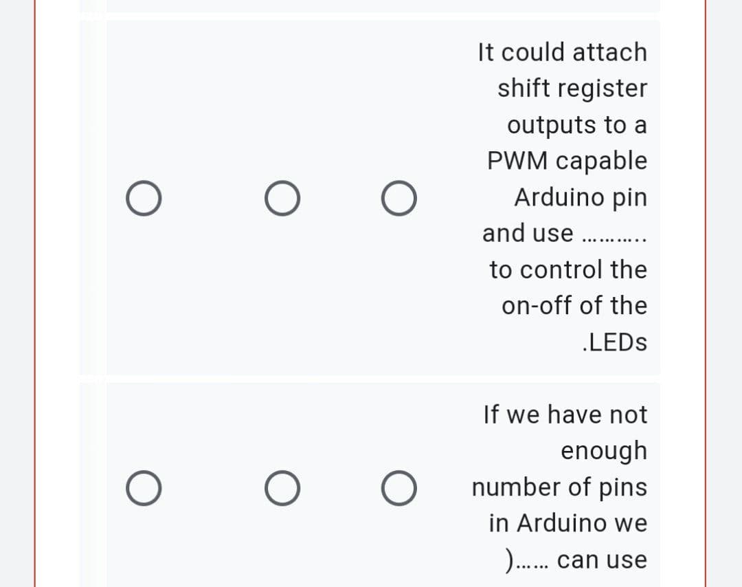 O
O
It could attach
shift register
outputs to a
PWM capable
Arduino pin
and use ...........
to control the
on-off of the
.LEDS
If we have not
enough
number of pins
in Arduino we
)...... can use