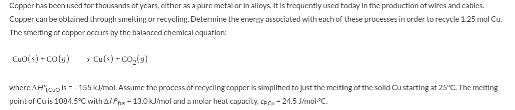 Copper has been used for thousands of years, either as a pure metal or in alloys. It is frequently used today in the production of wires and cables.
Copper can be obtained through smelting or recycling. Determine the energy associated with each of these processes in order to recycle 1.25 mol Cu.
The smelting of copper occurs by the balanced chemical equation:
CuO(s) + CO(g)
→ Cu(s) + CO,(9)
where AH°tCuo is = -155 kJ/mol. Assume the process of recycling copper is simplified to just the melting of the solid Cu starting at 25°C. The
point of Cu is 1084.5°C with AHTUS = 13.0 kJ/mol and a molar heat capacity, CpCu = 24.5 J/mol-C.
melting
