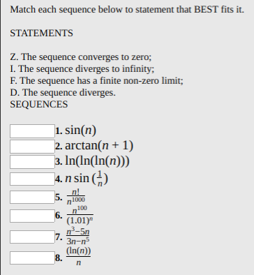 Match each sequence below to statement that BEST fits it.
STATEMENTS
Z. The sequence converges to zero;
I. The sequence diverges to infinity;
F. The sequence has a finite non-zero limit;
D. The sequence diverges.
SEQUENCES
1. sin(n)
2. arctan(n + 1)
3. In(In(ln(n)))
4. n sin ()
n!
5.
1000
100
6.
(1.01)"
n-5n
7.
3n-n
(In(n))
8.
