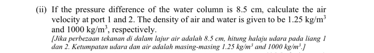 (ii) If the pressure difference of the water column is 8.5 cm, calculate the air
velocity at port 1 and 2. The density of air and water is given to be 1.25 kg/m³
and 1000 kg/m³, respectively.
[Jika perbezaan tekanan di dalam lajur air adalah 8.5 cm, hitung halaju udara pada liang 1
dan 2. Ketumpatan udara dan air adalah masing-masing 1.25 kg/m³ and 1000 kg/m³.]
