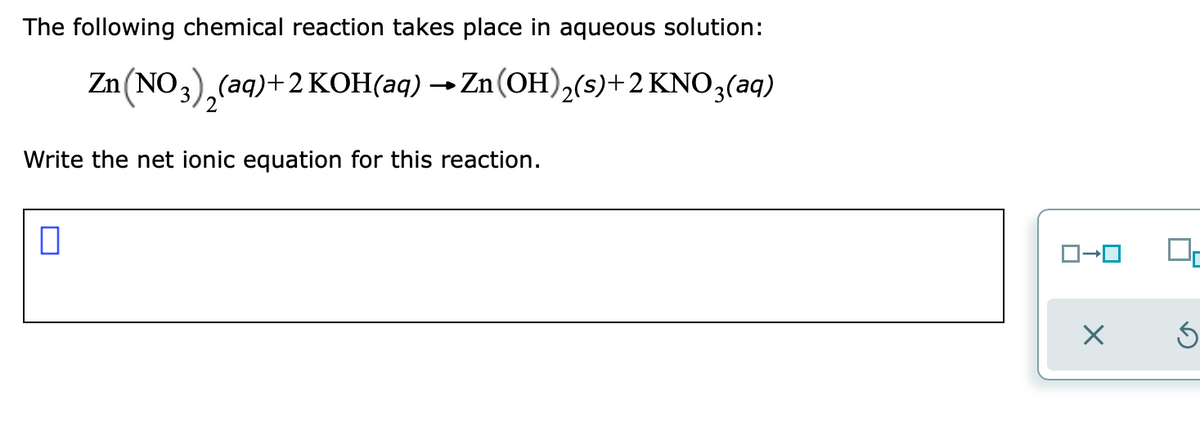 The following chemical reaction takes place in aqueous solution:
Zn (NO3), (aq)+2 KOH(aq) → Zn(OH)2(s)+2 KNO3(aq)
Write the net ionic equation for this reaction.
