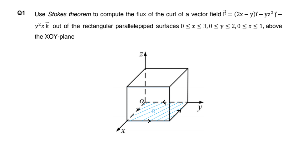 Q1
Use Stokes theorem to compute the flux of the curl of a vector field F = (2x – y)ĩ – yz? j-
y²zk out of the rectangular parallelepiped surfaces 0 < x < 3,0 < y< 2,0< z < 1, above
the XOY-plane
ZA
y
X,
