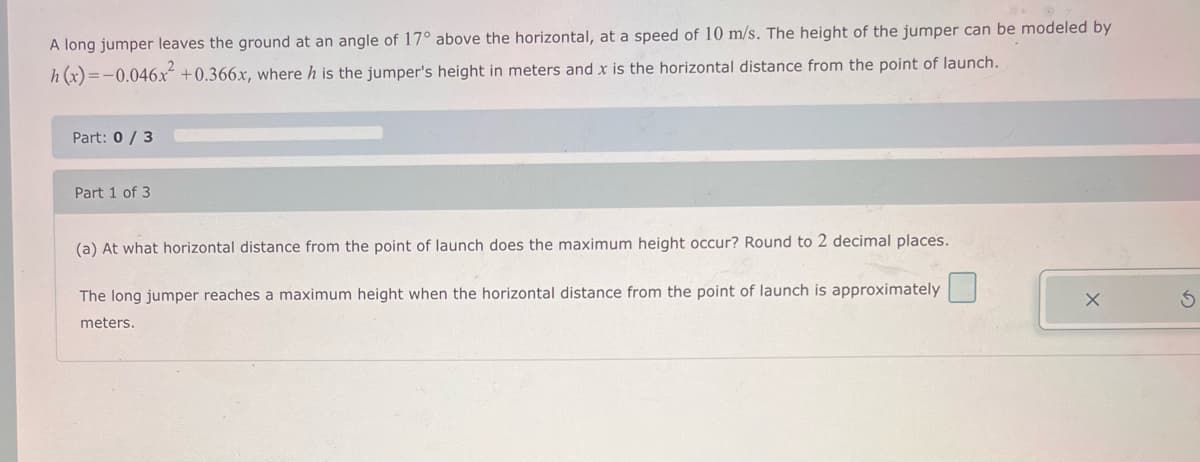 A long jumper leaves the ground at an angle of 17° above the horizontal, at a speed of 10 m/s. The height of the jumper can be modeled by
h(x)=-0.046x² +0.366x, where h is the jumper's height in meters and x is the horizontal distance from the point of launch.
Part: 0/3
Part 1 of 3
(a) At what horizontal distance from the point of launch does the maximum height occur? Round to 2 decimal places.
The long jumper reaches a maximum height when the horizontal distance from the point of launch is approximately
meters.
X
3