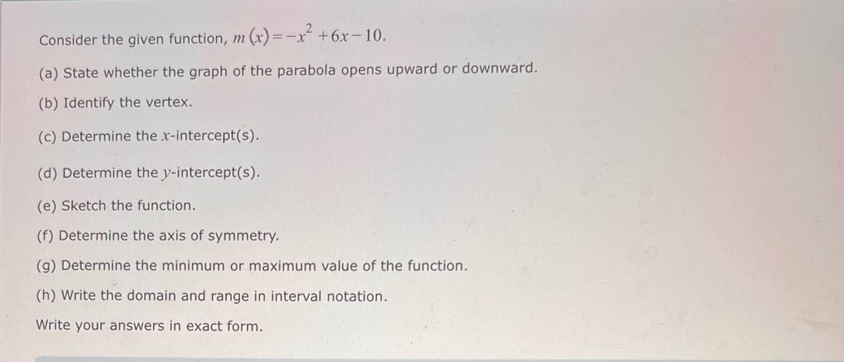 Consider the given function, m (x) = -x² +6x-10.
(a) State whether the graph of the parabola opens upward or downward.
(b) Identify the vertex.
(c) Determine the x-intercept(s).
(d) Determine the y-intercept(s).
(e) Sketch the function.
(f) Determine the axis of symmetry.
(g) Determine the minimum or maximum value of the function.
(h) Write the domain and range in interval notation.
Write your answers in exact form.