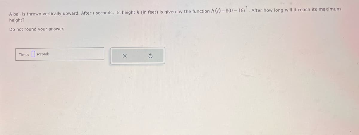 A ball is thrown vertically upward. After t seconds, its height h (in feet) is given by the function h(t)=80t-167. After how long will it reach its maximum
height?
Do not round your answer.
Time: seconds
3