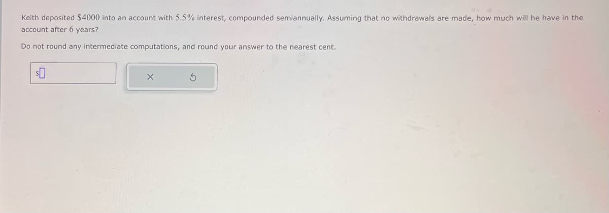 Keith deposited $4000 into an account with 5.5% interest, compounded semiannually. Assuming that no withdrawals are made, how much will he have in the
account after 6 years?
Do not round any intermediate computations, and round your answer to the nearest cent.