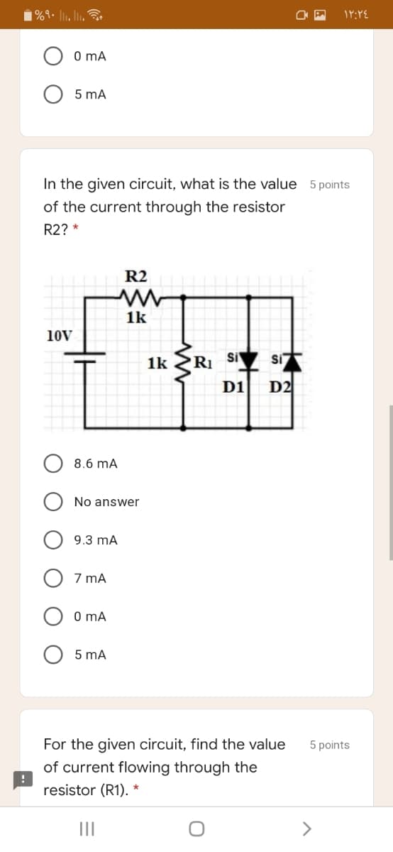 |%9• l1, l.
O mA
5 mA
In the given circuit, what is the value 5 points
of the current through the resistor
R2? *
R2
1k
10V
1k
RI
Si
Si
D1
D2
8.6 mA
No answer
9.3 mA
7 mA
O mA
5 mA
For the given circuit, find the value
5 points
of current flowing through the
resistor (R1). *
>
O O O
