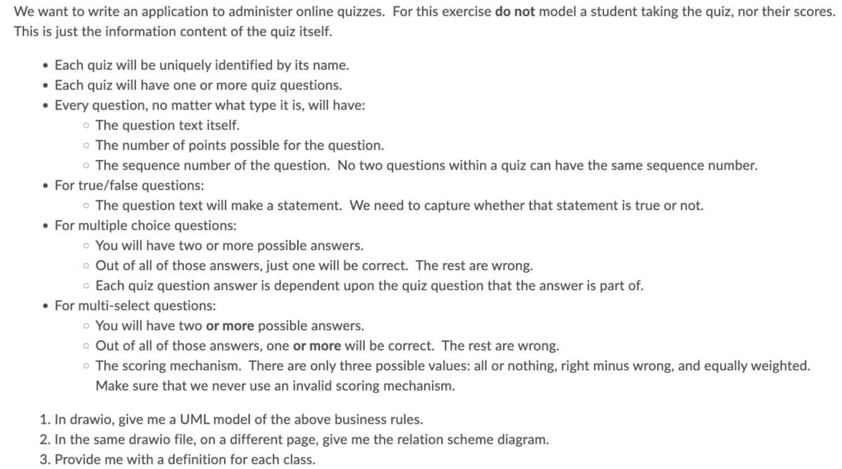 We want to write an application to administer online quizzes. For this exercise do not model a student taking the quiz, nor their scores.
This is just the information content of the quiz itself.
• Each quiz will be uniquely identified by its name.
• Each quiz will have one or more quiz questions.
●
Every question, no matter what type it is, will have:
o The question text itself.
O
o The number of points possible for the question.
• The sequence number of the question. No two questions within a quiz can have the same sequence number.
• For true/false questions:
• The question text will make a statement. We need to capture whether that statement is true or not.
• For multiple choice questions:
o You will have two or more possible answers.
o Out of all of those answers, just one will be correct. The rest are wrong.
o Each quiz question answer is dependent upon the quiz question that the answer is part of.
For multi-select questions:
o You will have two or more possible answers.
• Out of all of those answers, one or more will be correct. The rest are wrong.
• The scoring mechanism. There are only three possible values: all or nothing, right minus wrong, and equally weighted.
Make sure that we never use an invalid scoring mechanism.
1. In drawio, give me a UML model of the above business rules.
2. In the same drawio file, on a different page, give me the relation scheme diagram.
3. Provide me with a definition for each class.