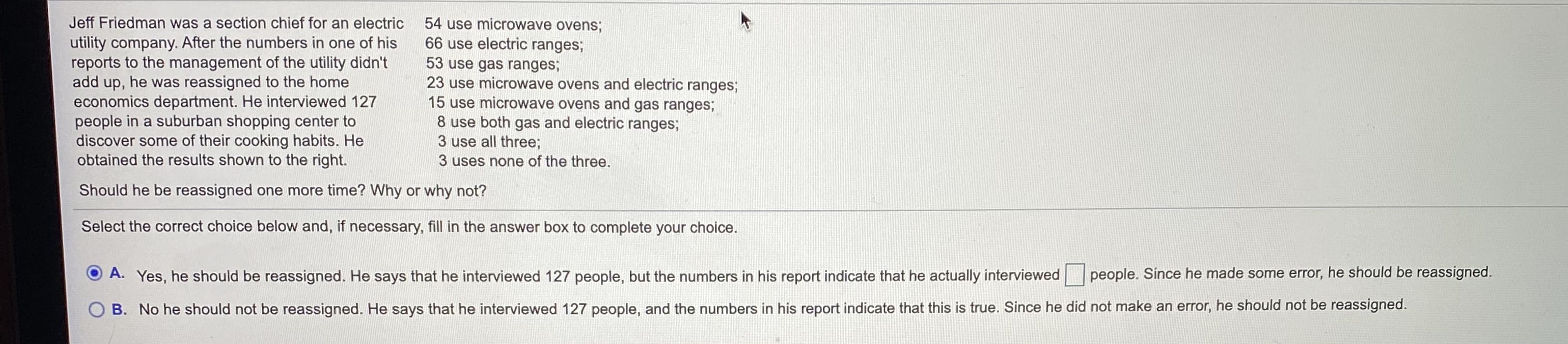 Jeff Friedman was a section chief for an electric
54 use microwave ovens;
utility company. After the numbers in one of his
reports to the management of the utility didn't
add up, he was reassigned to the home
economics department. He interviewed 127
people in a suburban shopping center to
discover some of their cooking habits. He
obtained the results shown to the right.
66 use electric ranges;
53 use gas ranges;
23 use microwave ovens and electric ranges;
15 use microwave ovens and gas ranges;
8 use both gas and electric ranges;
3 use all three;
3 uses none of the three.
Should he be reassigned one more time? Why or why not?
Select the correct choice below and, if necessary, fill in the answer box to complete your choice.
A. Yes, he should be reassigned. He says that he interviewed 127 people, but the numbers in his report indicate that he actually interviewed
people. Since he made some error, he should be reassigned.
B. No he should not be reassigned. He says that he interviewed 127 people, and the numbers in his report indicate that this is true. Since he did not make an error, he should not be reassigned.
