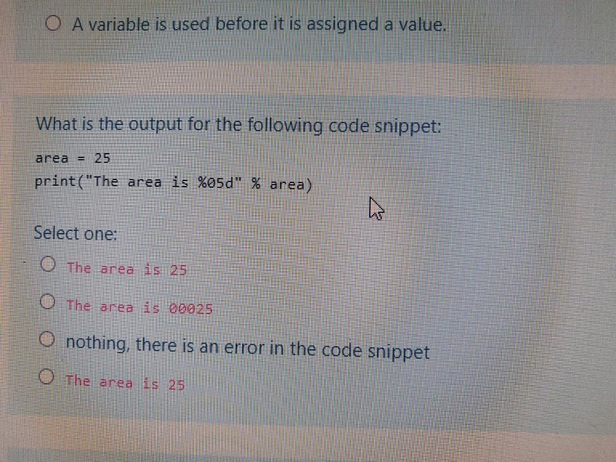 O A variable is used before it is assigned a value.
What is the output for the following code snippet:
area = 25
print("The area is %05d" % area)
Select one:
O The area is 25
O The area is 00025
O nothing, there is an error in the code snippet
The area is 25
