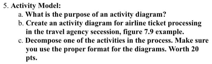5. Activity Model:
a. What is the purpose of an activity diagram?
b. Create an activity diagram for airline ticket processing
in the travel agency secession, figure 7.9 example.
c. Decompose one of the activities in the process. Make sure
you use the proper format for the diagrams. Worth 20
pts.

