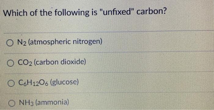 Which of the following is "unfixed" carbon?
O N2 (atmospheric nitrogen)
O CO2 (carbon dioxide)
O C.H1206 (glucose)
O NH3 (ammonia)
