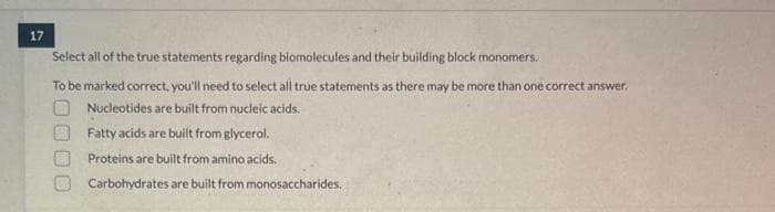 17
Select all of the true statements regarding biomolecules and their building block monomers.
To be marked correct, you'll need to select all true statements as there may be more than one correct answer.
O Nucleotides are built from nucleic acids.
Fatty acids are built from glycerol.
Proteins are built from amino acids.
Carbohydrates are built from monosaccharides.
