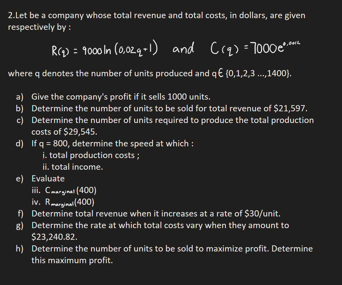 2.Let be a company whose total revenue and total costs, in dollars, are given
respectively by:
R(₂) = 9000 In (0,02q+1) and C(q) = 7000e0.0012
where q denotes the number of units produced and q€ {0,1,2,3 ...,1400}.
a) Give the company's profit if it sells 1000 units.
b) Determine the number of units to be sold for total revenue of $21,597.
Determine the number of units required to produce the total production
costs of $29,545.
c)
d)
If q = 800, determine the speed at which :
i. total production costs;
ii. total income.
e) Evaluate
iii. Cmarginal (400)
iv. Rmarginal (400)
f)
g)
Determine total revenue when it increases at a rate of $30/unit.
Determine the rate at which total costs vary when they amount to
$23,240.82.
h)
Determine the number of units to be sold to maximize profit. Determine
this maximum profit.