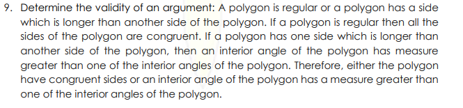 9. Determine the validity of an argument: A polygon is regular or a polygon has a side
which is longer than another side of the polygon. If a polygon is regular then all the
sides of the polygon are congruent. If a polygon has one side which is longer than
another side of the polygon, then an interior angle of the polygon has measure
greater than one of the interior angles of the polygon. Therefore, either the polygon
have congruent sides or an interior angle of the polygon has a measure greater than
one of the interior angles of the polygon.

