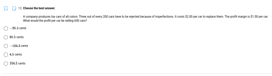 12. Choose the best answer.
A company produces toy cars of all colors. Three out of every 200 cars have to be rejected because of imperfections. It costs $2.00 per car to replace them. The profit margin is $1.00 per car.
What would the profit per car be selling 600 cars?
-95.5 cents
95.5 cents
-104.5 cents
4.5 cents
104.5 cents
