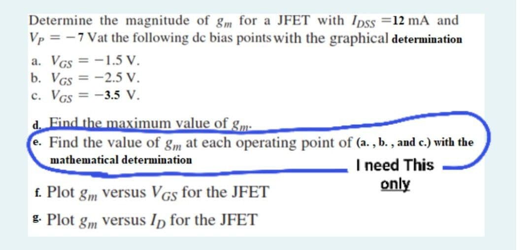 Determine the magnitude of gm for a JFET with Ipss =12 mA and
Vp = -7 Vat the following de bias points with the graphical determination
a. VGs = -1.5 V.
b. VGs = -2.5 V.
c. VGS
%3D
-3.5 V.
d. Find the maximum value of gm-
e. Find the value of gm at each operating point of (a. , b. , and c.) with the
mathematical determination
I need This
only
f. Plot gm versus VGs for the JFET
g. Plot gm versus In for the JFET
