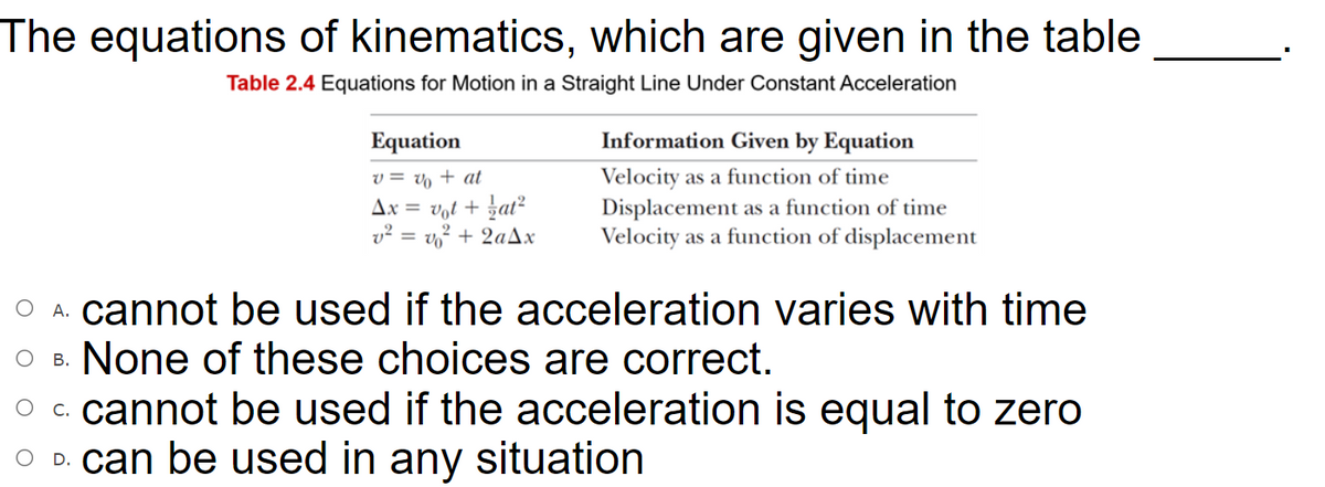 The equations of kinematics, which are given in the table
Table 2.4 Equations for Motion in a Straight Line Under Constant Acceleration
Equation
Information Given by Equation
Velocity as a function of time
Displacement as a function of time
Velocity as a function of displacement
v = v + at
Ax = vot + zat²
v² = v? + 2aAx
O A. cannot be used if the acceleration varies with time
O B. None of these choices are correct.
O c. cannot be used if the acceleration is equal to zero
O D. can be used in any situation
